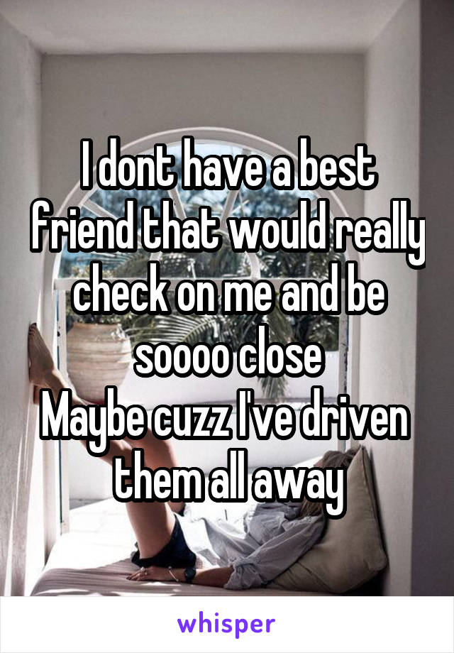 I dont have a best friend that would really check on me and be soooo close
Maybe cuzz I've driven  them all away