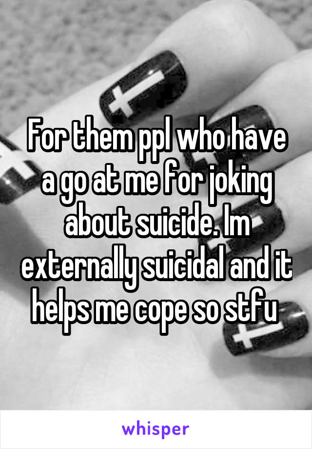 For them ppl who have a go at me for joking about suicide. Im externally suicidal and it helps me cope so stfu 