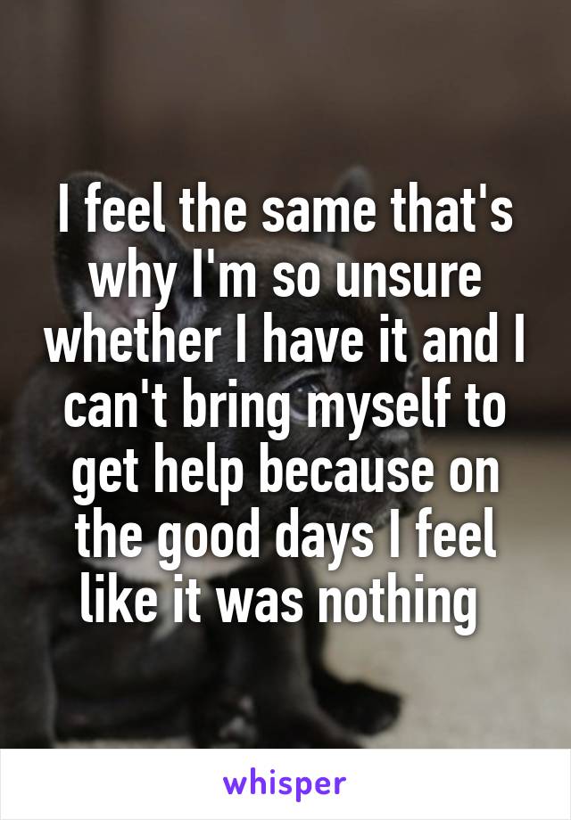 I feel the same that's why I'm so unsure whether I have it and I can't bring myself to get help because on the good days I feel like it was nothing 