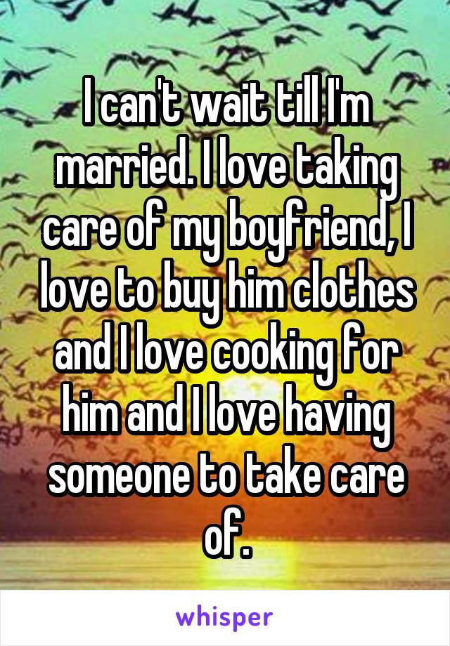 I can't wait till I'm married. I love taking care of my boyfriend, I love to buy him clothes and I love cooking for him and I love having someone to take care of.