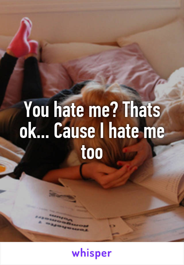 You hate me? Thats ok... Cause I hate me too