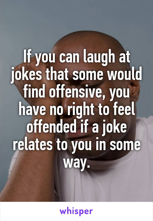 If you can laugh at jokes that some would find offensive, you have no right to feel offended if a joke relates to you in some way.