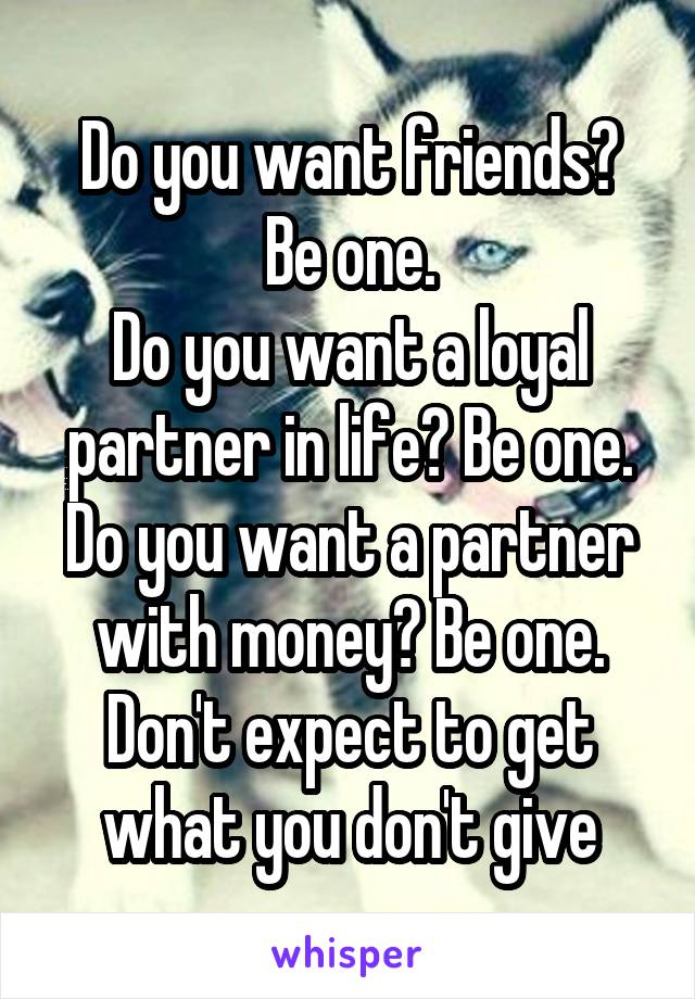 Do you want friends? Be one.
Do you want a loyal partner in life? Be one.
Do you want a partner with money? Be one.
Don't expect to get what you don't give