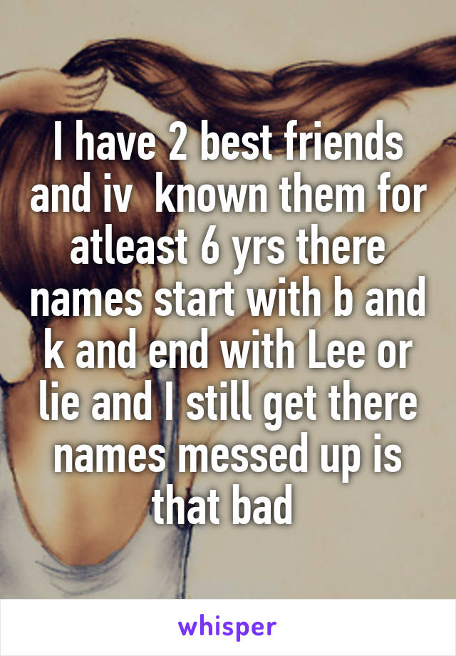 I have 2 best friends and iv  known them for atleast 6 yrs there names start with b and k and end with Lee or lie and I still get there names messed up is that bad 