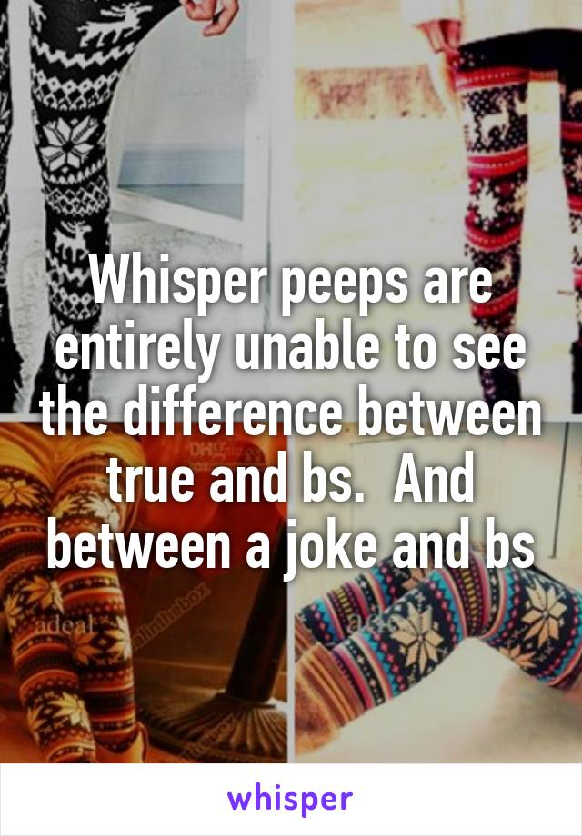 Whisper peeps are entirely unable to see the difference between true and bs.  And between a joke and bs