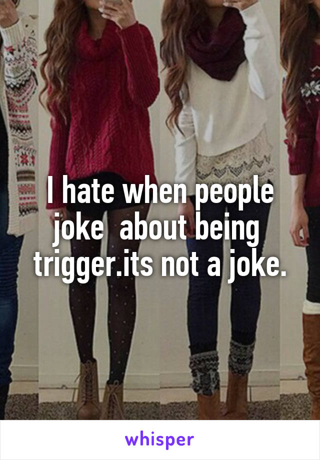 I hate when people joke  about being  trigger.its not a joke.