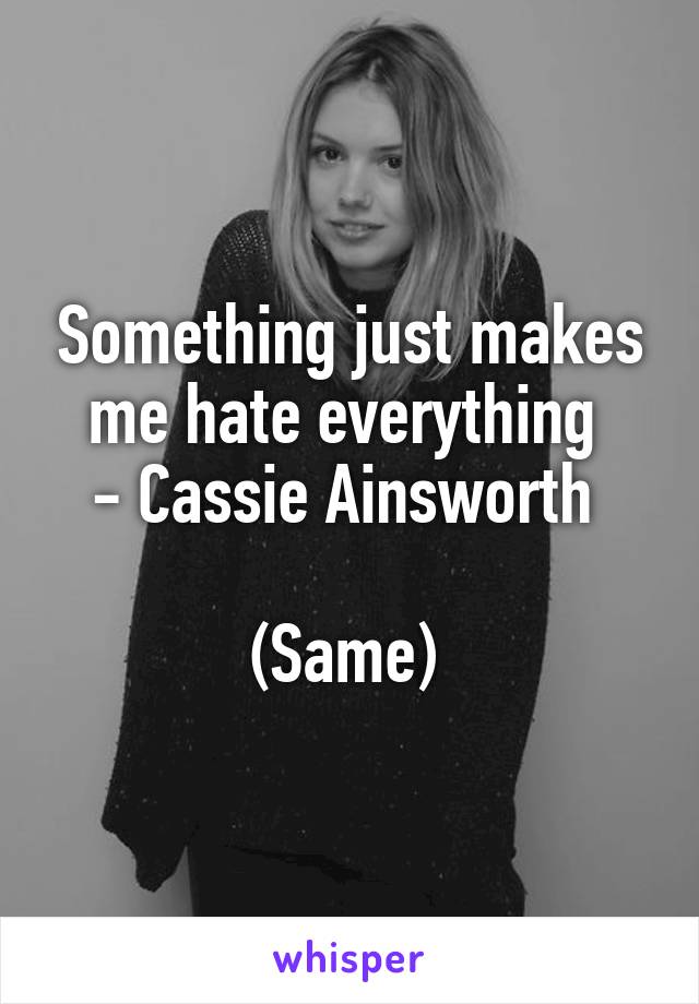 Something just makes me hate everything 
- Cassie Ainsworth 

(Same) 