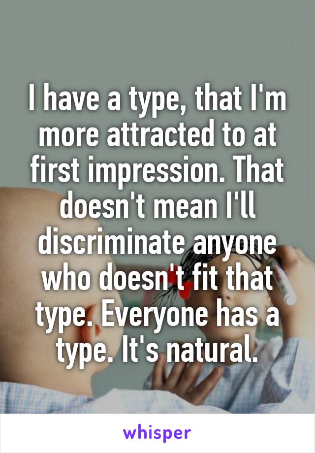 I have a type, that I'm more attracted to at first impression. That doesn't mean I'll discriminate anyone who doesn't fit that type. Everyone has a type. It's natural.