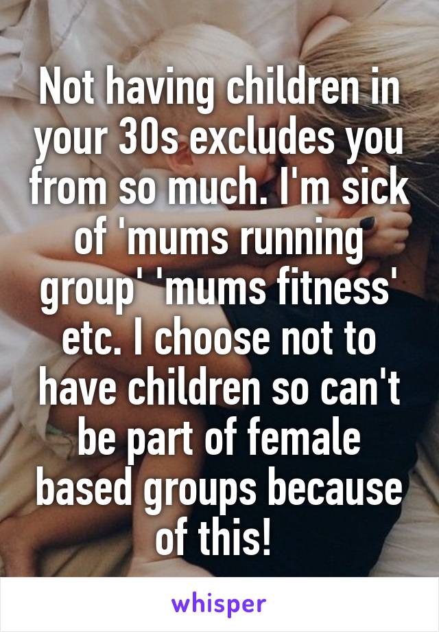 Not having children in your 30s excludes you from so much. I'm sick of 'mums running group' 'mums fitness' etc. I choose not to have children so can't be part of female based groups because of this! 