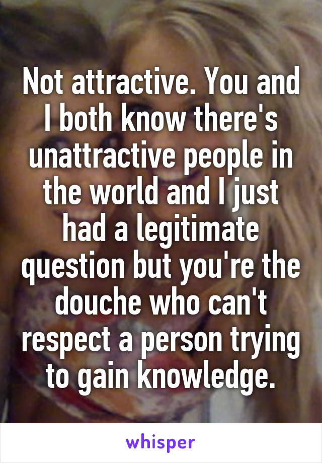 Not attractive. You and I both know there's unattractive people in the world and I just had a legitimate question but you're the douche who can't respect a person trying to gain knowledge.