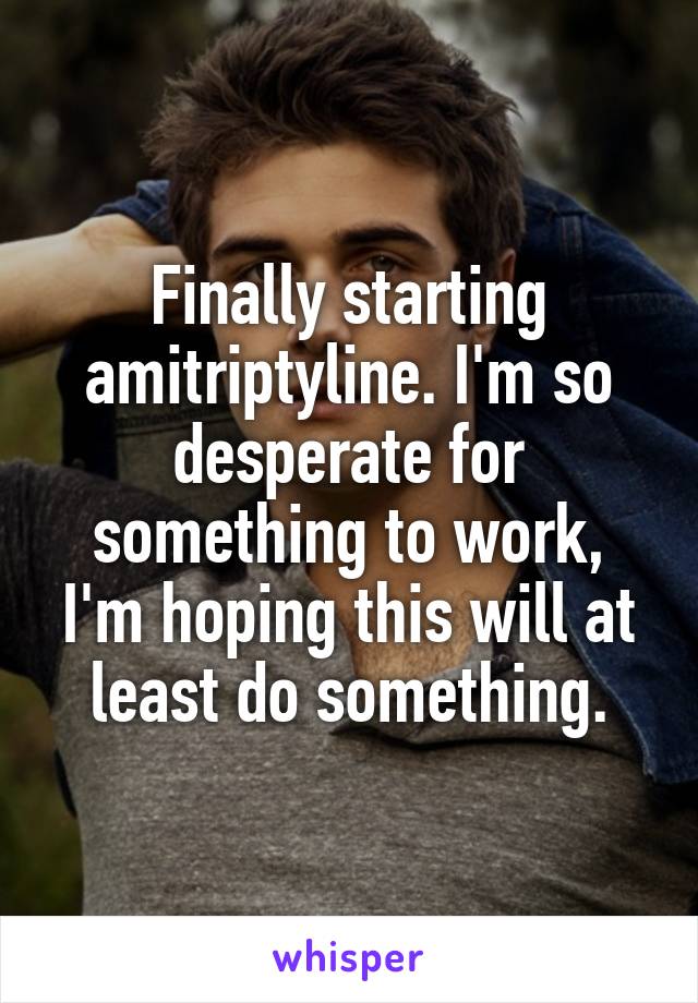 Finally starting amitriptyline. I'm so desperate for something to work, I'm hoping this will at least do something.