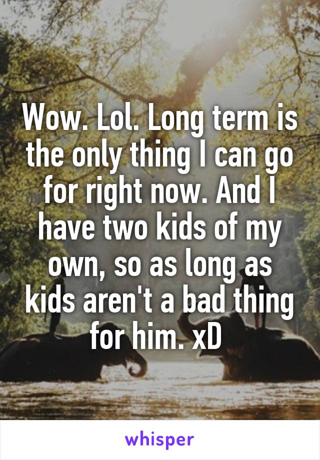 Wow. Lol. Long term is the only thing I can go for right now. And I have two kids of my own, so as long as kids aren't a bad thing for him. xD 