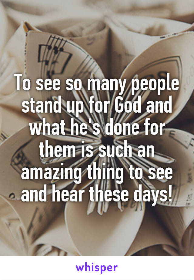 To see so many people stand up for God and what he's done for them is such an amazing thing to see and hear these days!