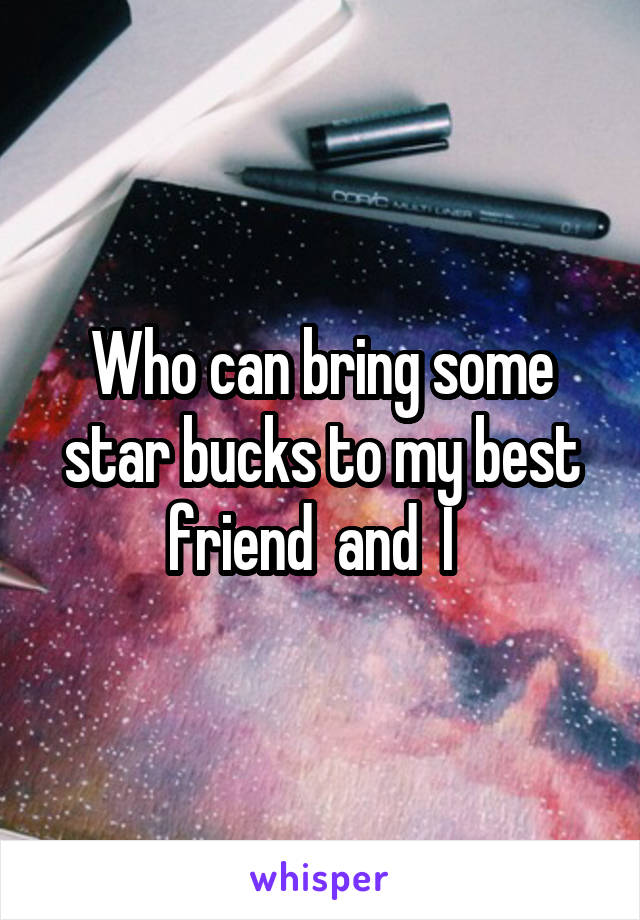 Who can bring some star bucks to my best friend  and  I  