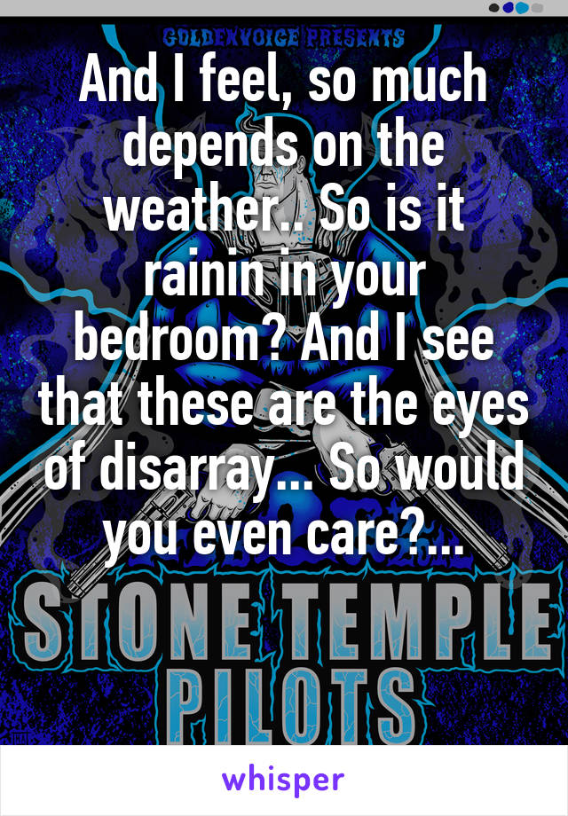 And I feel, so much depends on the weather.. So is it rainin in your bedroom? And I see that these are the eyes of disarray... So would you even care?...


