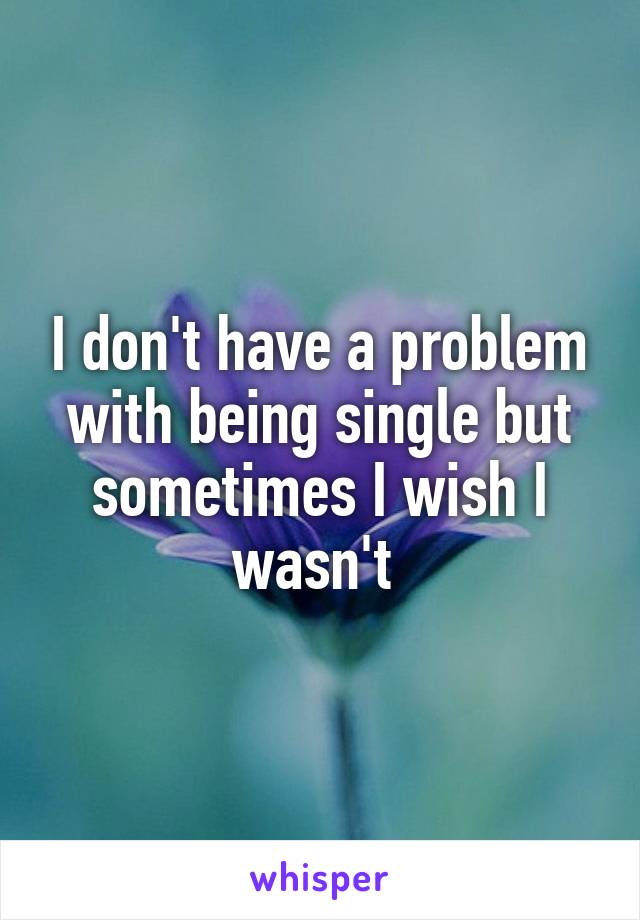 I don't have a problem with being single but sometimes I wish I wasn't 