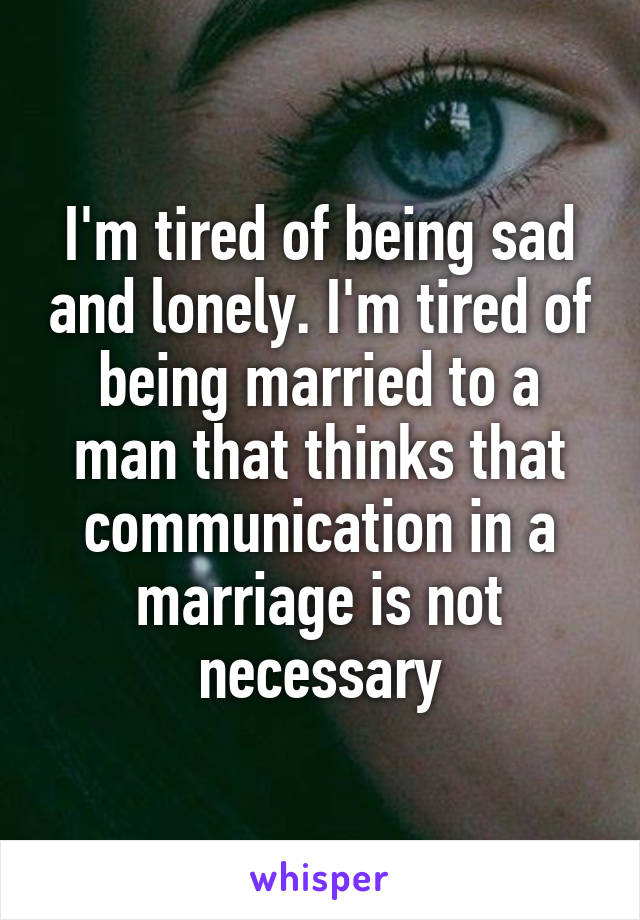 I'm tired of being sad and lonely. I'm tired of being married to a man that thinks that communication in a marriage is not necessary