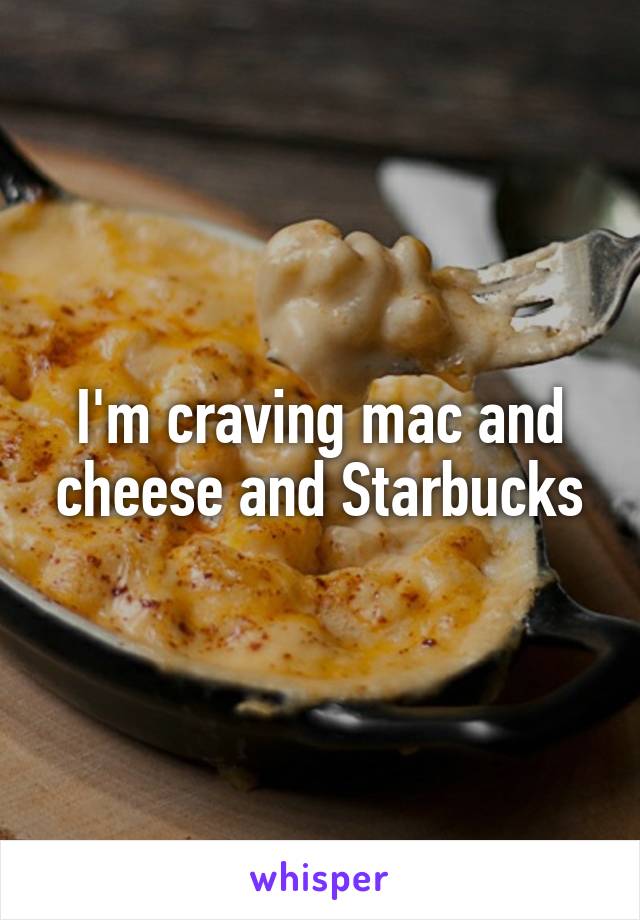 I'm craving mac and cheese and Starbucks