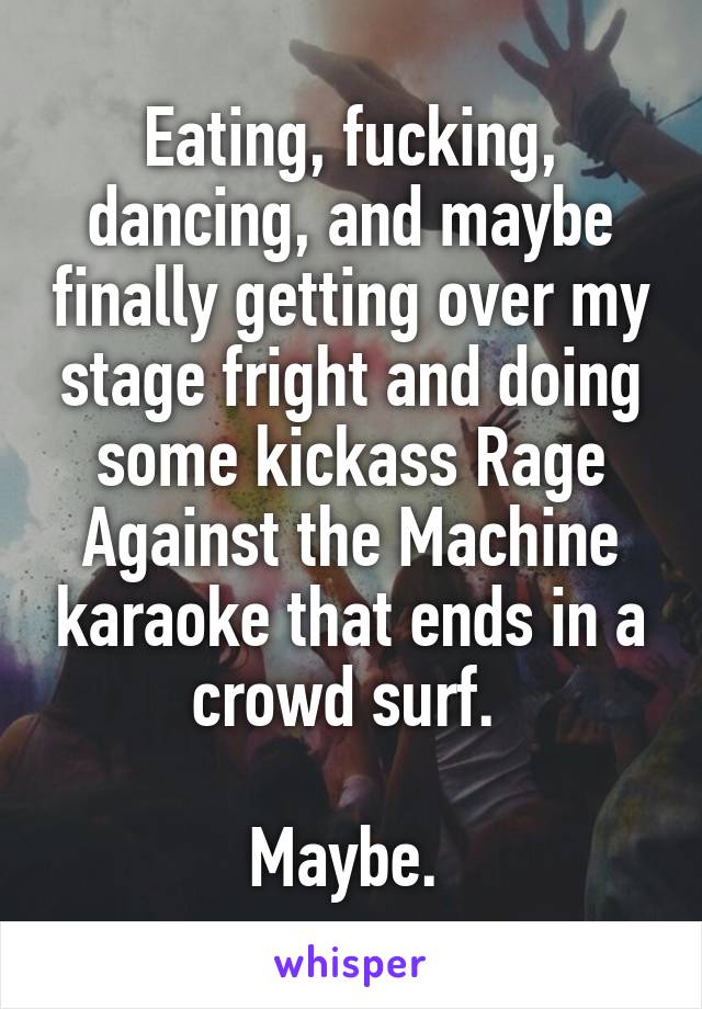 Eating, fucking, dancing, and maybe finally getting over my stage fright and doing some kickass Rage Against the Machine karaoke that ends in a crowd surf. 

Maybe. 