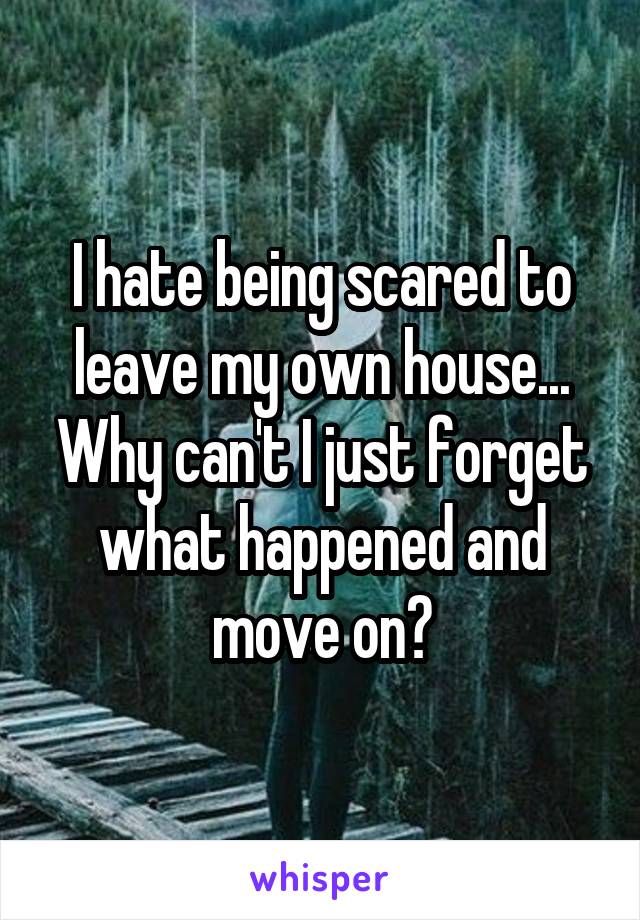 I hate being scared to leave my own house... Why can't I just forget what happened and move on?