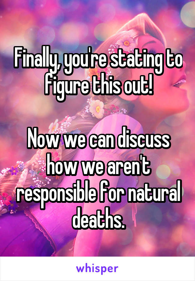 Finally, you're stating to figure this out!

Now we can discuss how we aren't responsible for natural deaths.