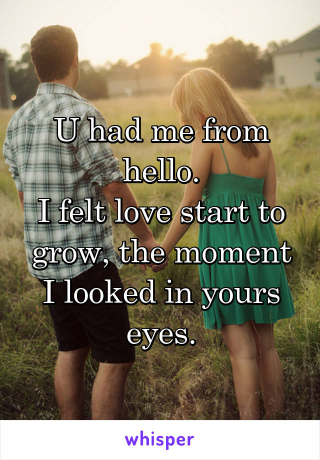 U had me from hello.
I felt love start to grow, the moment I looked in yours eyes.