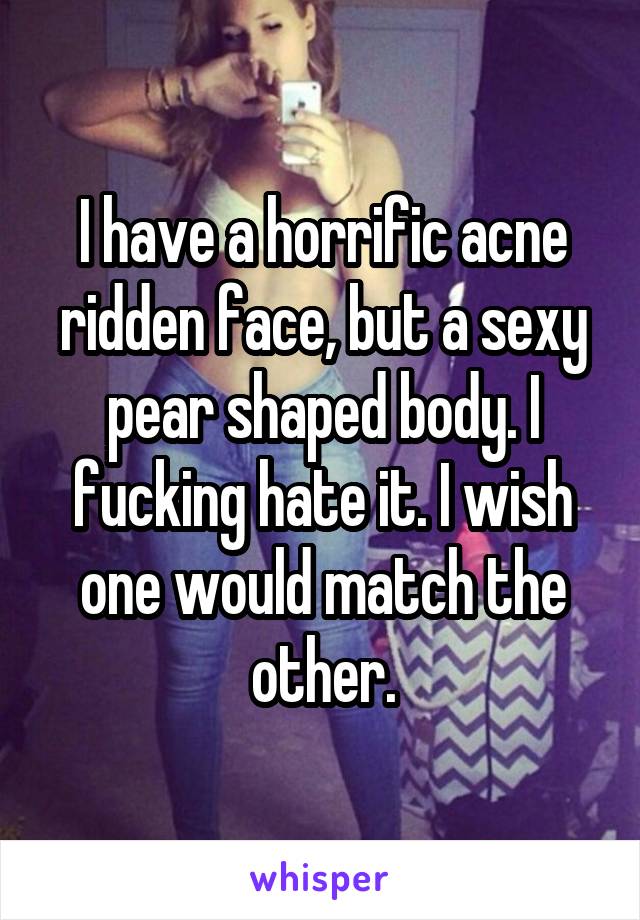 I have a horrific acne ridden face, but a sexy pear shaped body. I fucking hate it. I wish one would match the other.