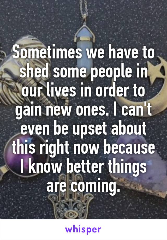 Sometimes we have to shed some people in our lives in order to gain new ones. I can't even be upset about this right now because I know better things are coming.