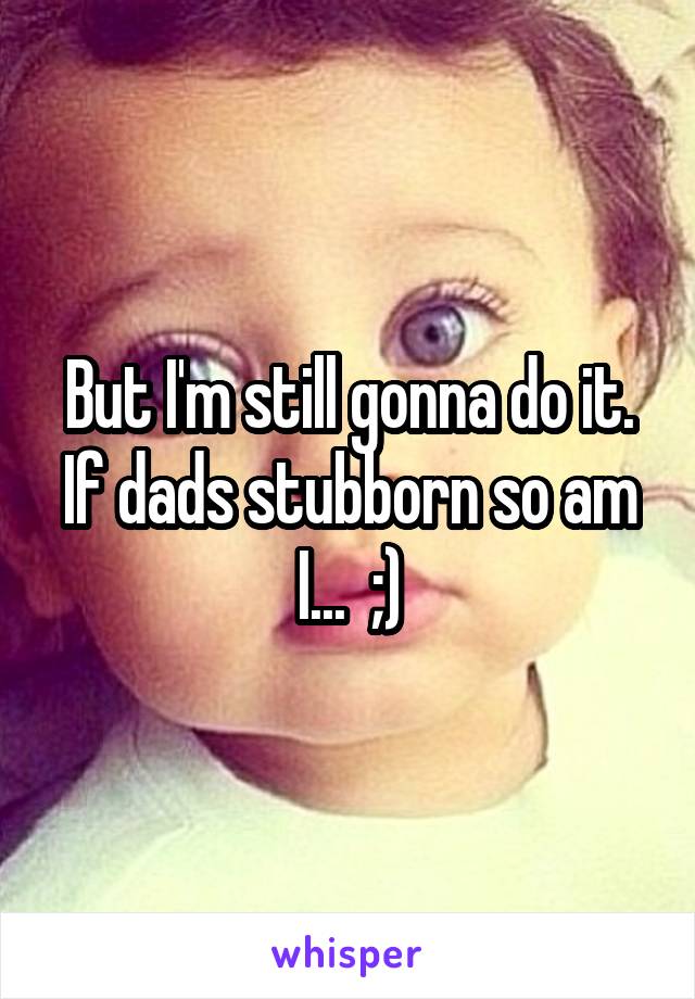 But I'm still gonna do it. If dads stubborn so am I...  ;)