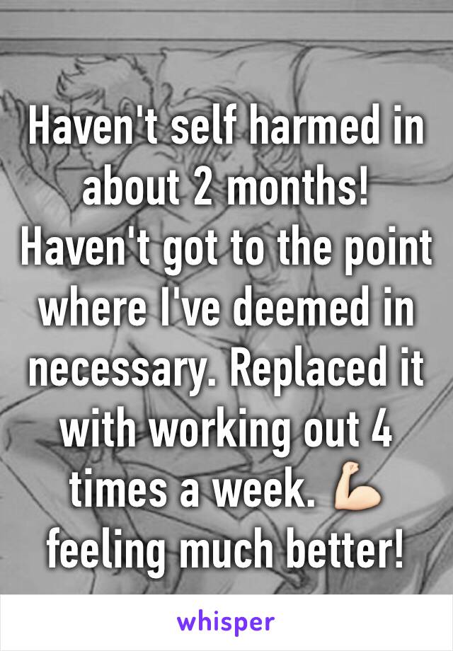 Haven't self harmed in about 2 months! Haven't got to the point where I've deemed in necessary. Replaced it with working out 4 times a week. 💪🏻 feeling much better!