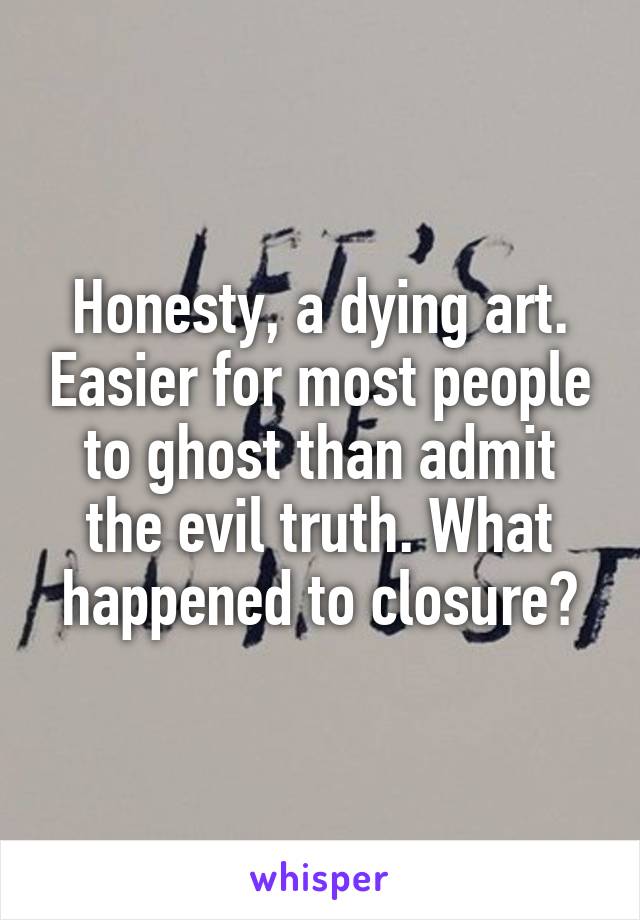 Honesty, a dying art. Easier for most people to ghost than admit the evil truth. What happened to closure?