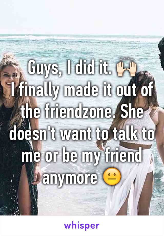 Guys, I did it. 🙌🏻
I finally made it out of the friendzone. She doesn't want to talk to me or be my friend anymore 😐