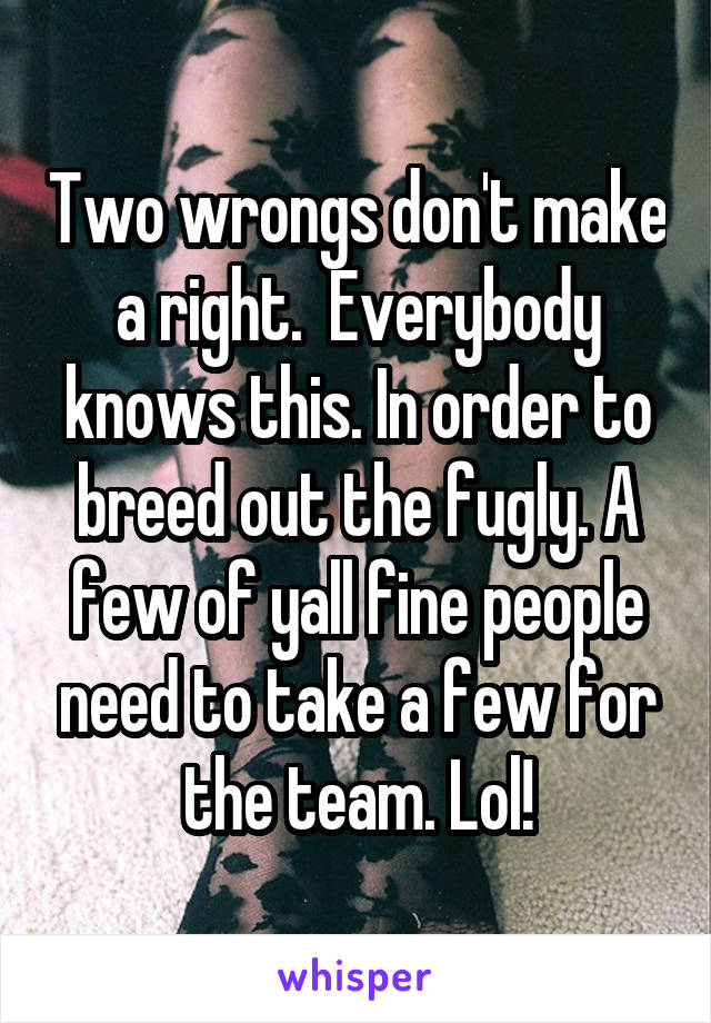 Two wrongs don't make a right.  Everybody knows this. In order to breed out the fugly. A few of yall fine people need to take a few for the team. Lol!