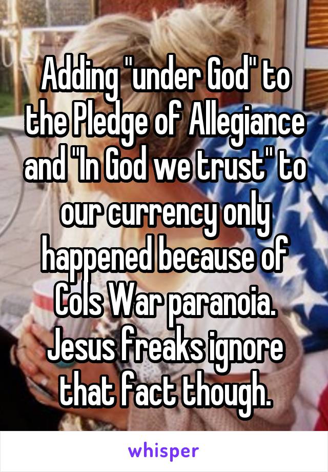 Adding "under God" to the Pledge of Allegiance and "In God we trust" to our currency only happened because of Cols War paranoia. Jesus freaks ignore that fact though.