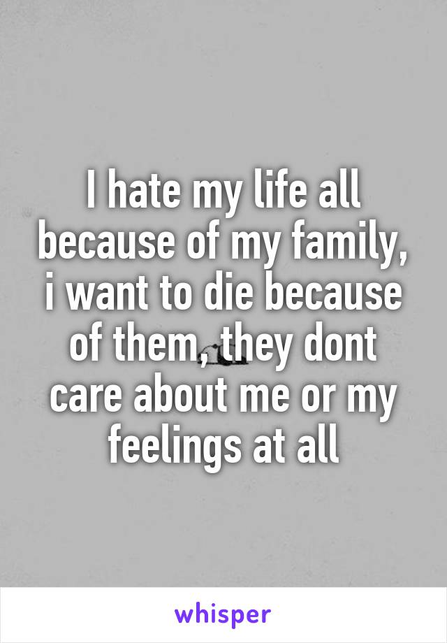 I hate my life all because of my family, i want to die because of them, they dont care about me or my feelings at all