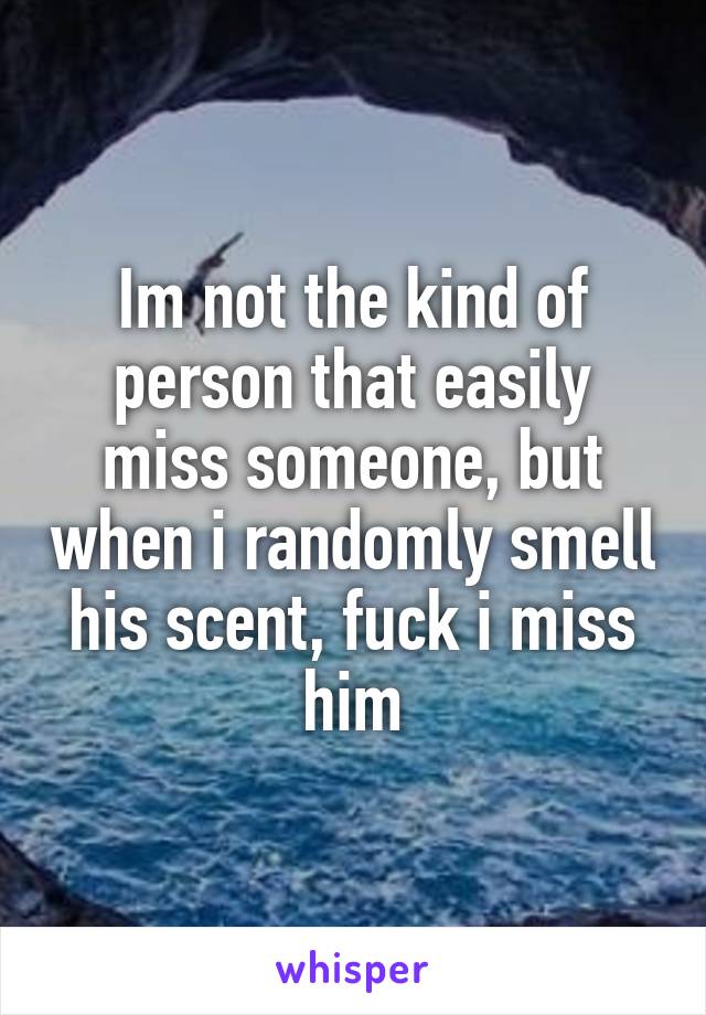 Im not the kind of person that easily miss someone, but when i randomly smell his scent, fuck i miss him