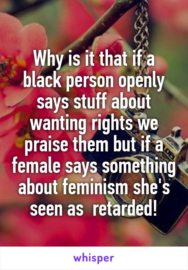 Why is it that if a black person openly says stuff about wanting rights we praise them but if a female says something about feminism she's seen as  retarded!