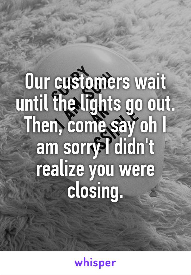 Our customers wait until the lights go out. Then, come say oh I am sorry I didn't realize you were closing.