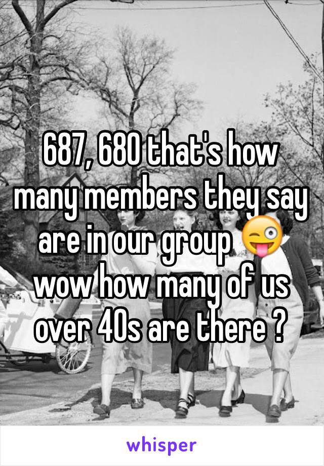 687, 680 that's how many members they say are in our group 😜 wow how many of us over 40s are there ? 