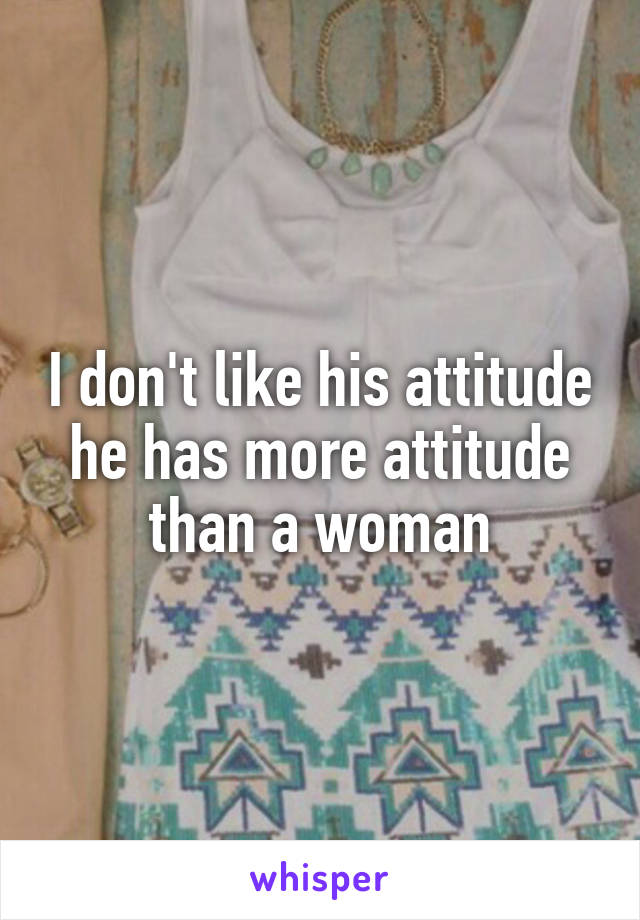 I don't like his attitude he has more attitude than a woman