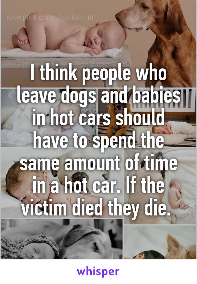 I think people who leave dogs and babies in hot cars should have to spend the same amount of time in a hot car. If the victim died they die. 