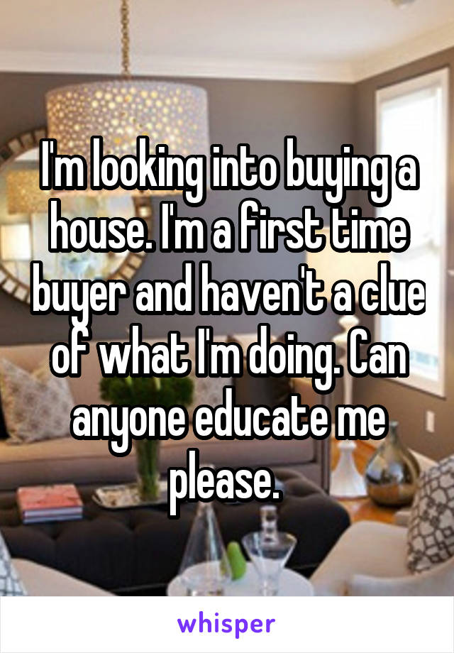 I'm looking into buying a house. I'm a first time buyer and haven't a clue of what I'm doing. Can anyone educate me please. 