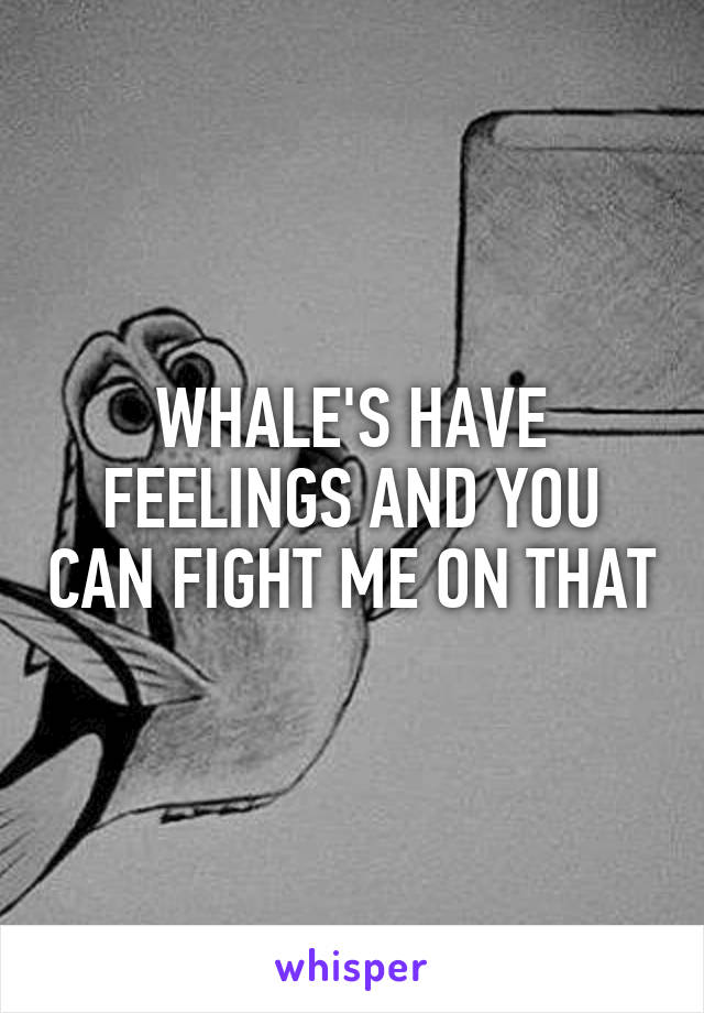 WHALE'S HAVE FEELINGS AND YOU CAN FIGHT ME ON THAT