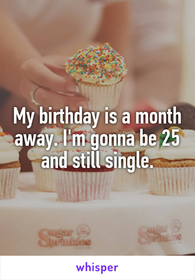 My birthday is a month away. I'm gonna be 25 and still single.