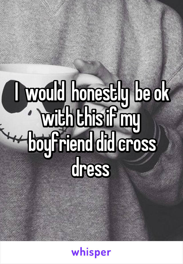 I  would  honestly  be ok with this if my  boyfriend did cross dress 