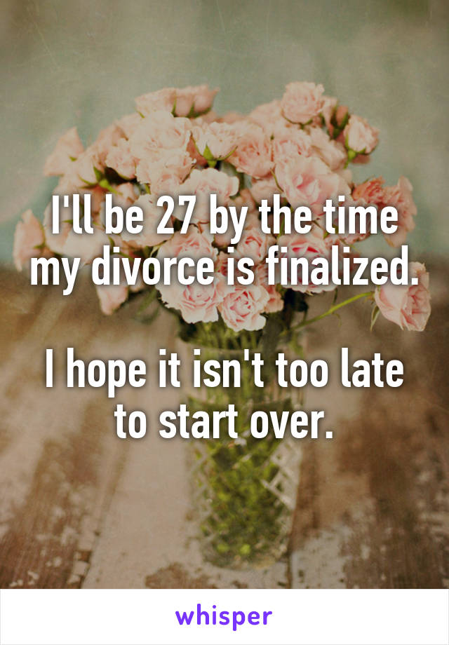 I'll be 27 by the time my divorce is finalized. 
I hope it isn't too late to start over.