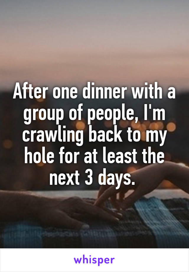 After one dinner with a group of people, I'm crawling back to my hole for at least the next 3 days. 