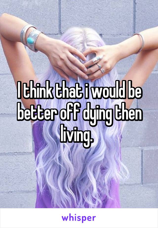 I think that i would be better off dying then living.  