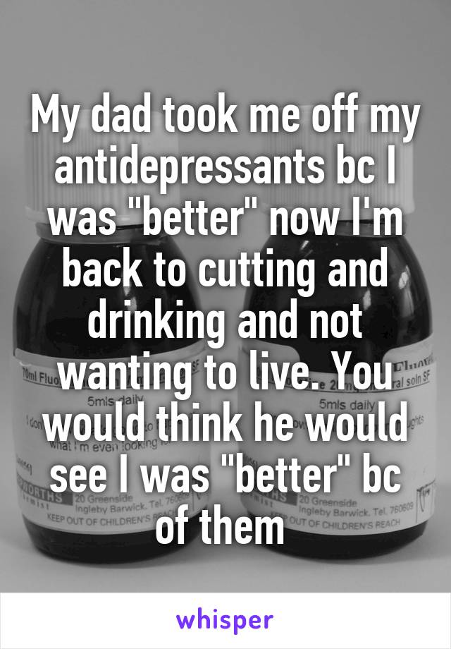 My dad took me off my antidepressants bc I was "better" now I'm back to cutting and drinking and not wanting to live. You would think he would see I was "better" bc of them 