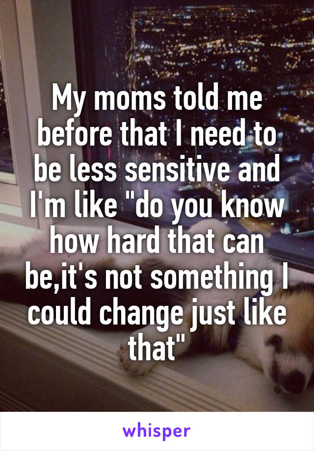 My moms told me before that I need to be less sensitive and I'm like "do you know how hard that can be,it's not something I could change just like that"